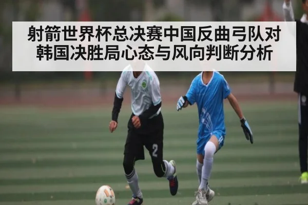 射箭世界杯总决赛中国反曲弓队对韩国决胜局心态与风向判断分析