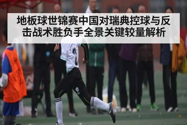 地板球世锦赛中国对瑞典控球与反击战术胜负手全景关键较量解析