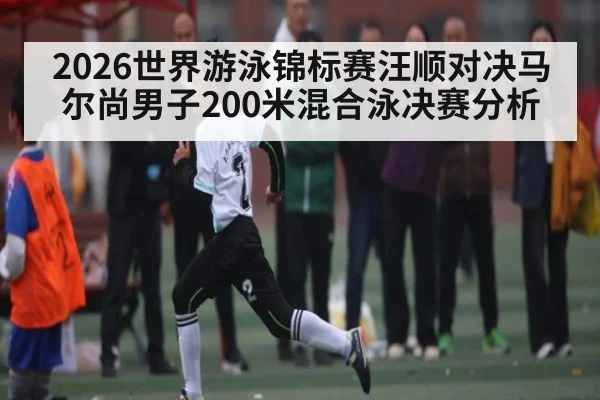 2026世界游泳锦标赛汪顺对决马尔尚男子200米混合泳决赛分析