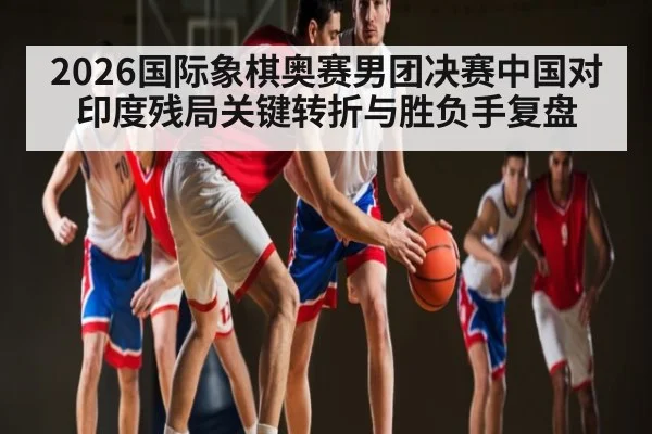 2026国际象棋奥赛男团决赛中国对印度残局关键转折与胜负手复盘